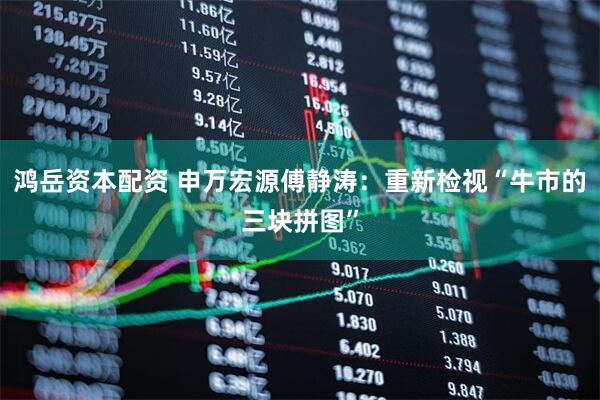 鸿岳资本配资 申万宏源傅静涛：重新检视“牛市的三块拼图”