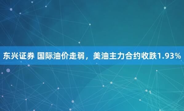 东兴证券 国际油价走弱，美油主力合约收跌1.93%