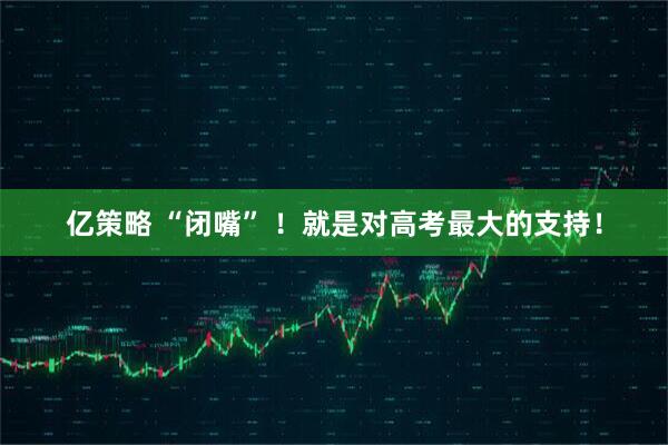 亿策略 “闭嘴” ！就是对高考最大的支持！