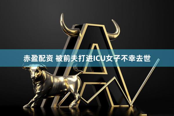 赤盈配资 被前夫打进ICU女子不幸去世