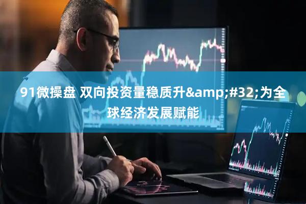 91微操盘 双向投资量稳质升&#32;为全球经济发展赋能