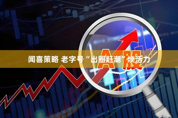 闻喜策略 老字号“出圈赶潮”焕活力