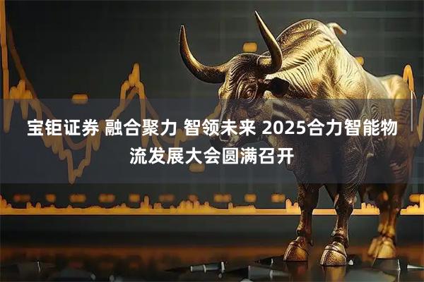 宝钜证券 融合聚力 智领未来 2025合力智能物流发展大会圆满召开