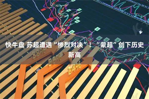快牛盘 苏超遭遇“惨烈对决”！“蒙超”创下历史新高