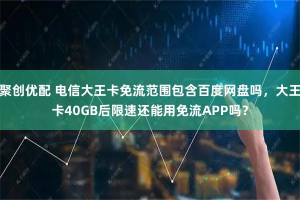 聚创优配 电信大王卡免流范围包含百度网盘吗，大王卡40GB后限速还能用免流APP吗？