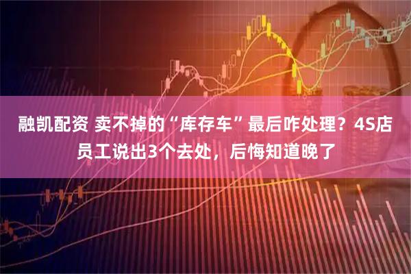 融凯配资 卖不掉的“库存车”最后咋处理？4S店员工说出3个去处，后悔知道晚了