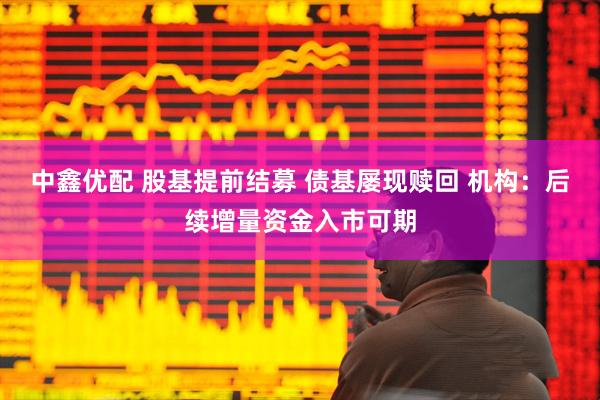 中鑫优配 股基提前结募 债基屡现赎回 机构：后续增量资金入市可期