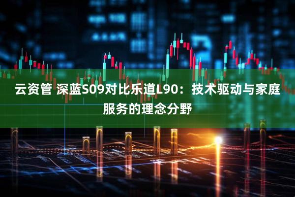 云资管 深蓝S09对比乐道L90：技术驱动与家庭服务的理念分野