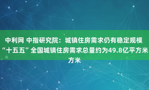 中利网 中指研究院：城镇住房需求仍有稳定规模 “十五五”全国城镇住房需求总量约为49.8亿平方米
