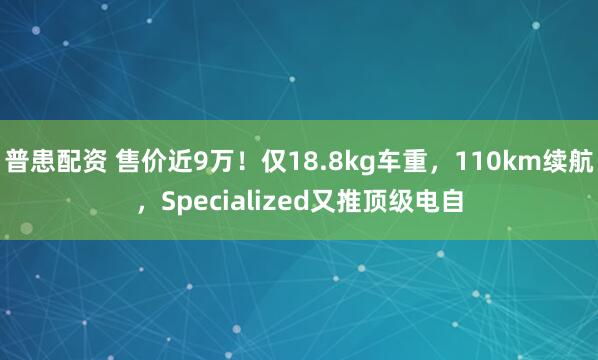 普患配资 售价近9万！仅18.8kg车重，110km续航，Specialized又推顶级电自